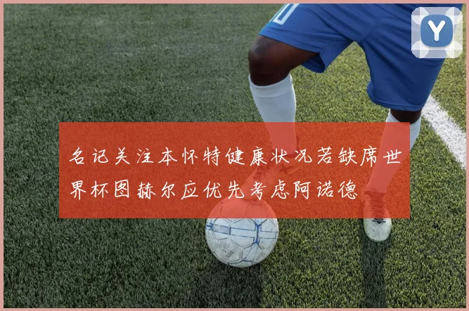 名记关注本怀特健康状况若缺席世界杯图赫尔应优先考虑阿诺德