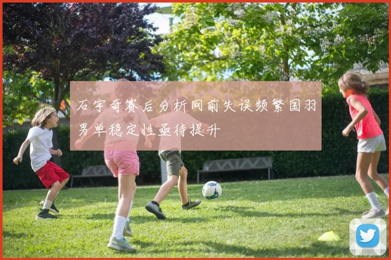 石宇奇赛后分析网前失误频繁国羽男单稳定性亟待提升