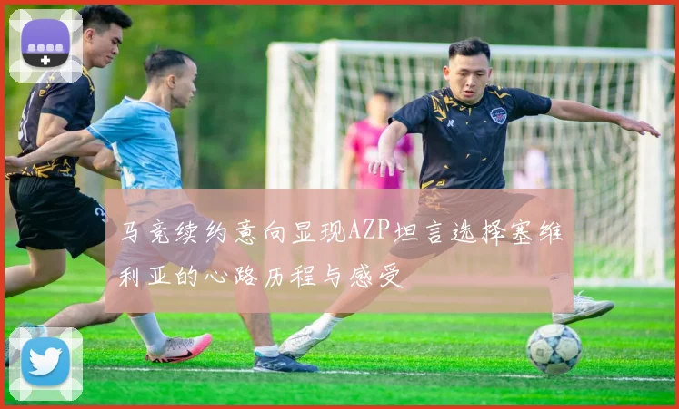 马竞续约意向显现AZP坦言选择塞维利亚的心路历程与感受
