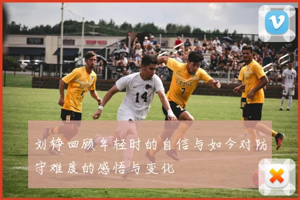 刘铮回顾年轻时的自信与如今对防守难度的感悟与变化