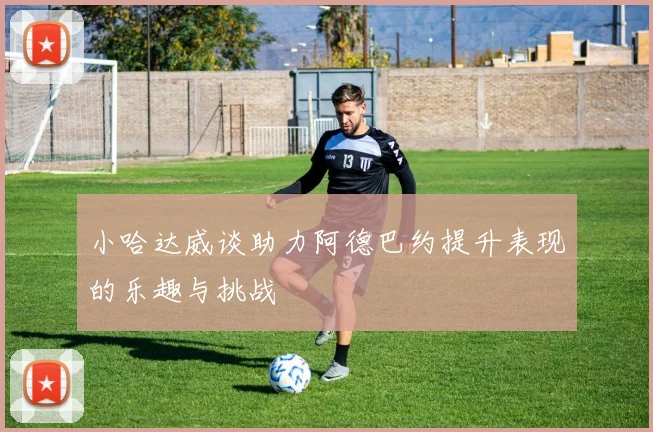 小哈达威谈助力阿德巴约提升表现的乐趣与挑战
