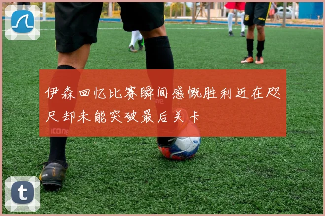伊森回忆比赛瞬间感慨胜利近在咫尺却未能突破最后关卡