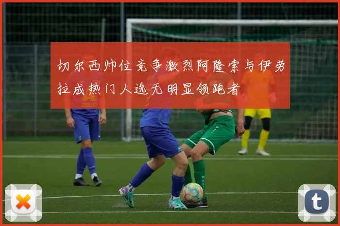 切尔西帅位竞争激烈阿隆索与伊劳拉成热门人选无明显领跑者