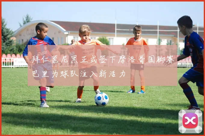 拜仁慕尼黑正式签下摩洛哥国脚赛巴里为球队注入新活力