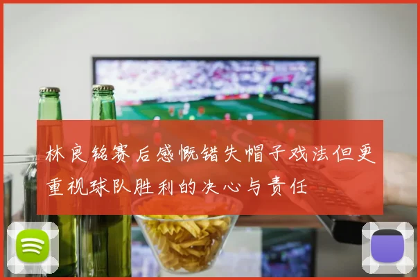 林良铭赛后感慨错失帽子戏法但更重视球队胜利的决心与责任