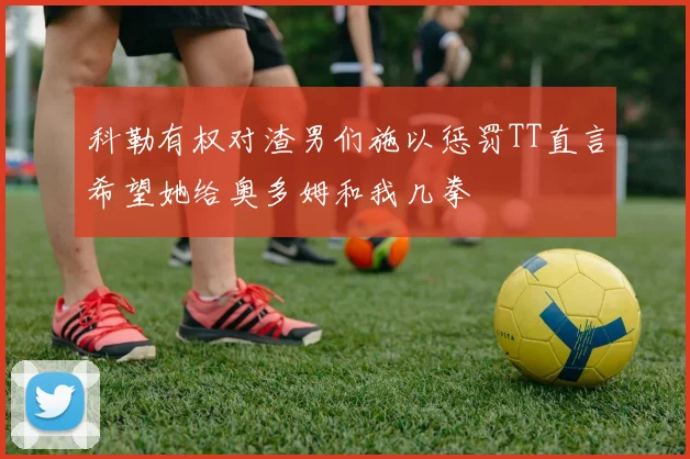 科勒有权对渣男们施以惩罚TT直言希望她给奥多姆和我几拳