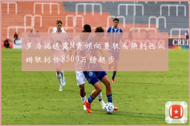 罗马诺透露M费倾向曼联或热刺西汉姆联标价8500万镑起步