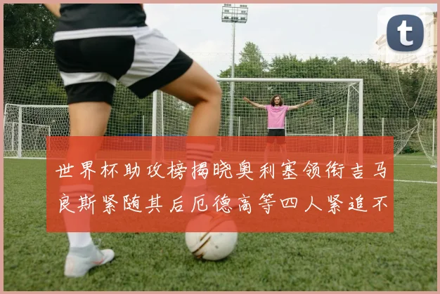 世界杯助攻榜揭晓奥利塞领衔吉马良斯紧随其后厄德高等四人紧追不舍