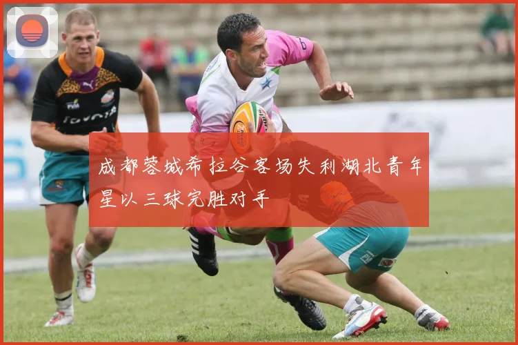 成都蓉城希拉谷客场失利湖北青年星以三球完胜对手