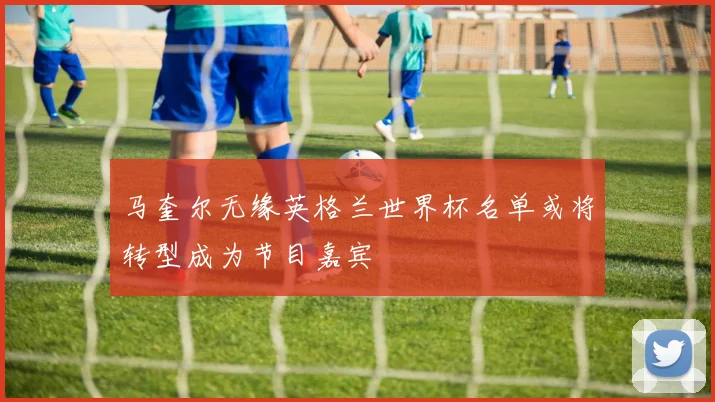 马奎尔无缘英格兰世界杯名单或将转型成为节目嘉宾