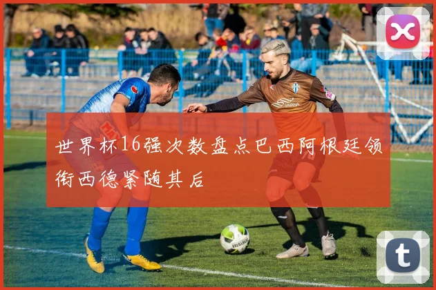 世界杯16强次数盘点巴西阿根廷领衔西德紧随其后