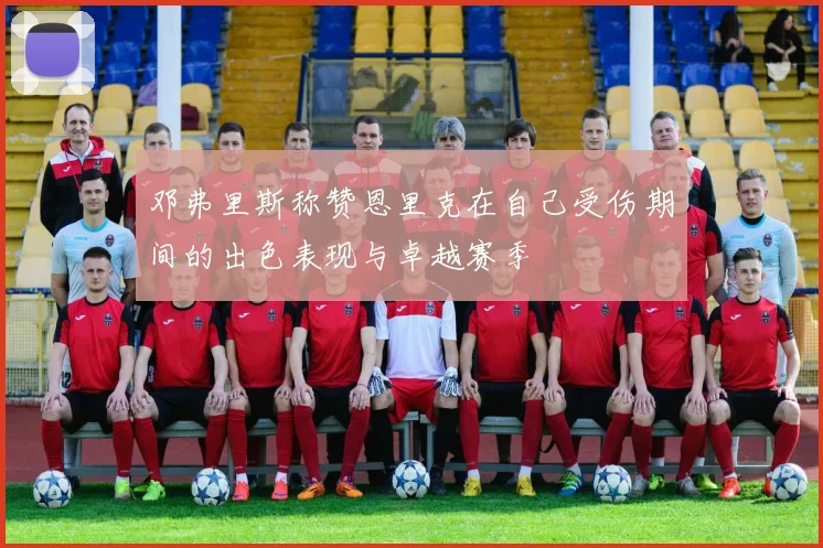 邓弗里斯称赞恩里克在自己受伤期间的出色表现与卓越赛季
