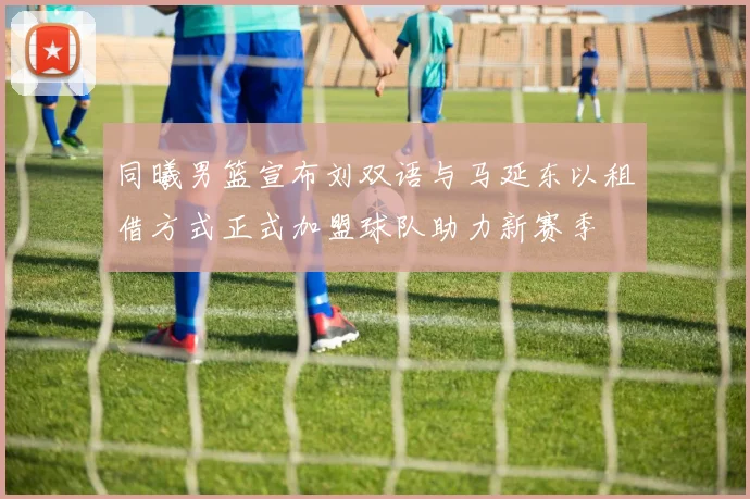 同曦男篮宣布刘双语与马延东以租借方式正式加盟球队助力新赛季