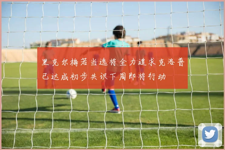 里克尔梅若当选将全力追求克洛普已达成初步共识下周即将行动
