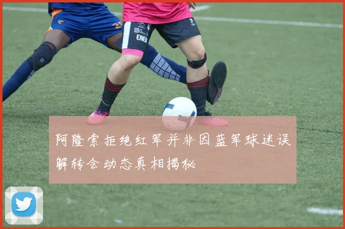 阿隆索拒绝红军并非因蓝军球迷误解转会动态真相揭秘