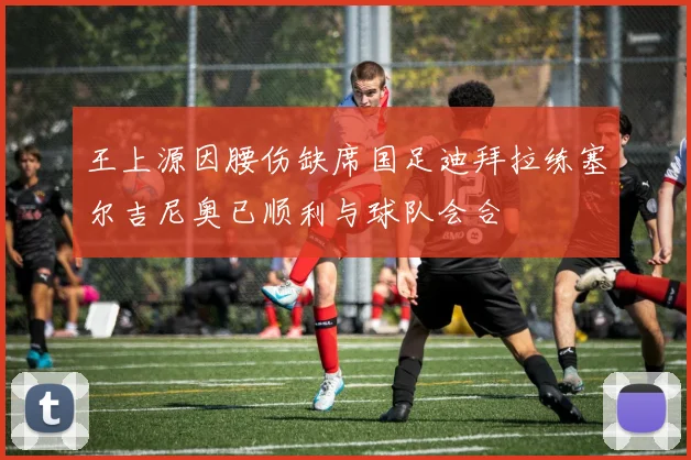 王上源因腰伤缺席国足迪拜拉练塞尔吉尼奥已顺利与球队会合