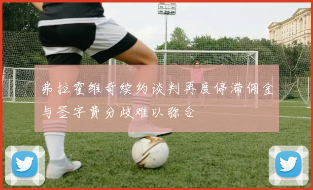 弗拉霍维奇续约谈判再度停滞佣金与签字费分歧难以弥合