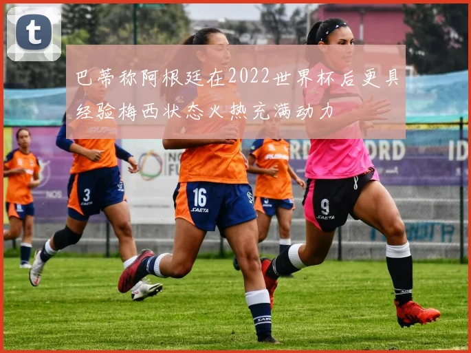 巴蒂称阿根廷在2022世界杯后更具经验梅西状态火热充满动力