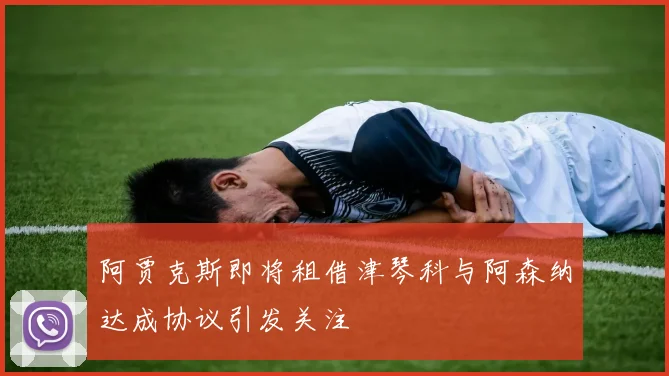 阿贾克斯即将租借津琴科与阿森纳达成协议引发关注