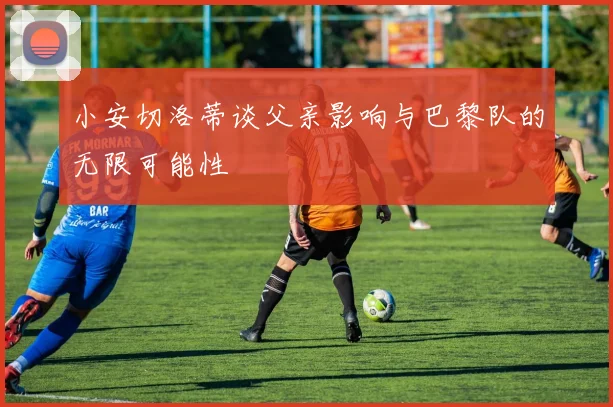 小安切洛蒂谈父亲影响与巴黎队的无限可能性