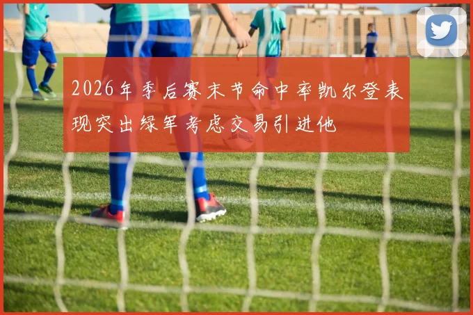 2026年季后赛末节命中率凯尔登表现突出绿军考虑交易引进他