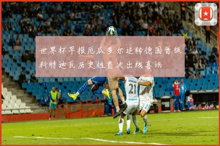 世界杯早报厄瓜多尔逆转德国晋级科特迪瓦历史性首次出线喜讯