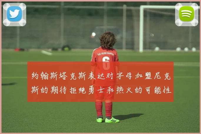 约翰斯塔克斯表达对字母加盟尼克斯的期待拒绝勇士和热火的可能性