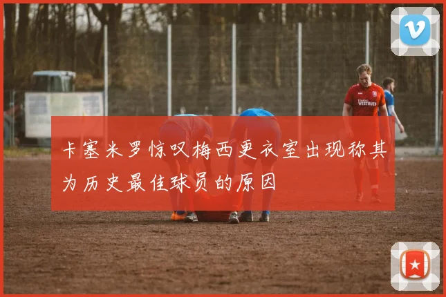 卡塞米罗惊叹梅西更衣室出现称其为历史最佳球员的原因