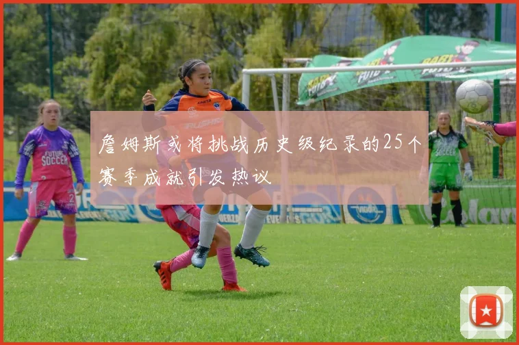 詹姆斯或将挑战历史级纪录的25个赛季成就引发热议