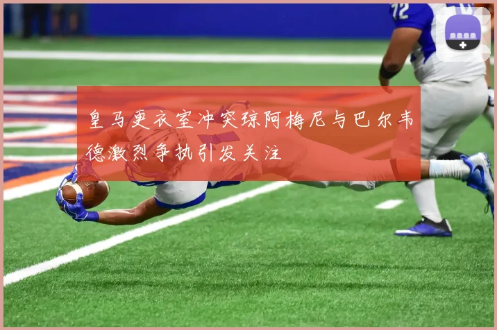 皇马更衣室冲突琼阿梅尼与巴尔韦德激烈争执引发关注